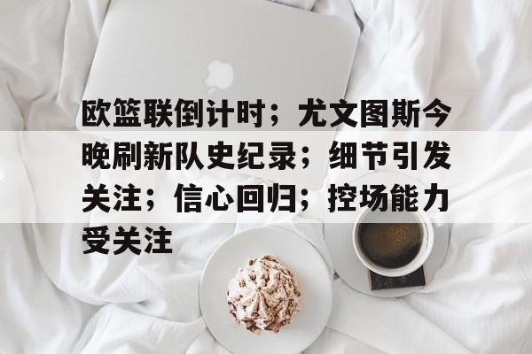 欧篮联倒计时；尤文图斯今晚刷新队史纪录；细节引发关注；信心回归；控场能力受关注的简单介绍-米兰娱乐平台